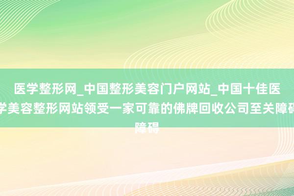 医学整形网_中国整形美容门户网站_中国十佳医学美容整形网站领受一家可靠的佛牌回收公司至关障碍